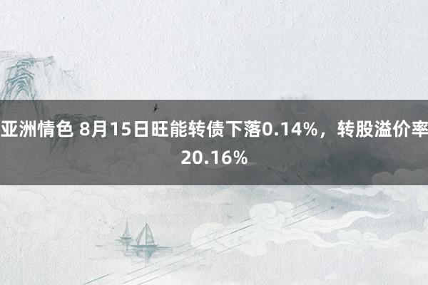 亚洲情色 8月15日旺能转债下落0.14%，转股溢价率20.16%