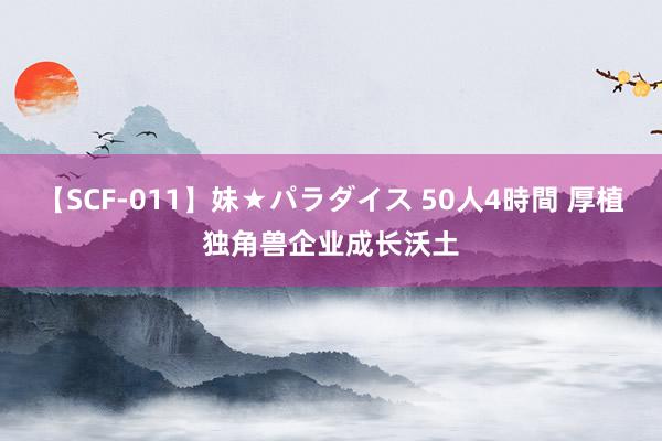 【SCF-011】妹★パラダイス 50人4時間 厚植独角兽企业成长沃土