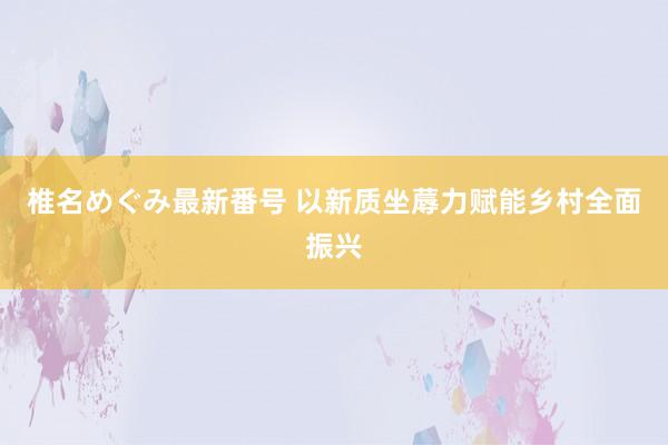 椎名めぐみ最新番号 以新质坐蓐力赋能乡村全面振兴