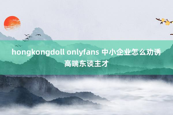 hongkongdoll onlyfans 中小企业怎么劝诱高端东谈主才