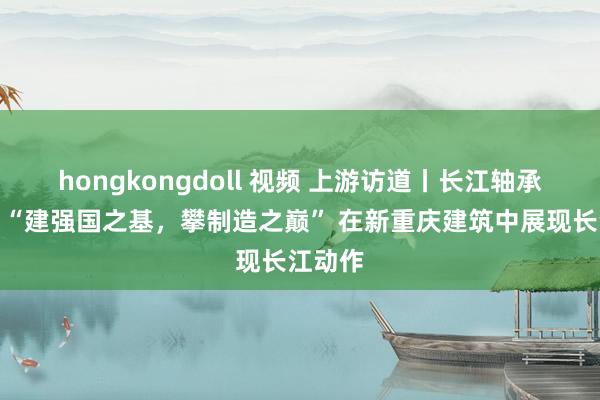 hongkongdoll 视频 上游访道丨长江轴承陈余：“建强国之基，攀制造之巅” 在新重庆建筑中展现长江动作