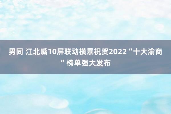 男同 江北嘴10屏联动横暴祝贺2022“十大渝商”榜单强大发布