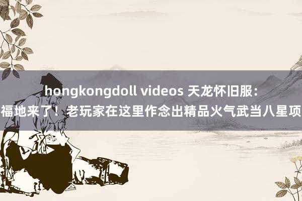 hongkongdoll videos 天龙怀旧服：新福地来了！老玩家在这里作念出精品火气武当八星项链