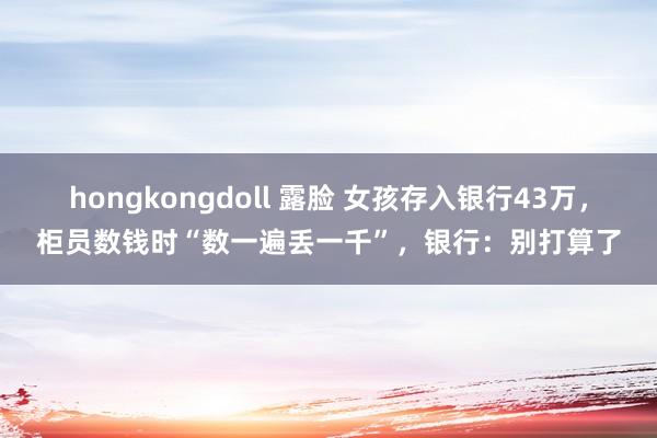 hongkongdoll 露脸 女孩存入银行43万，柜员数钱时“数一遍丢一千”，银行：别打算了