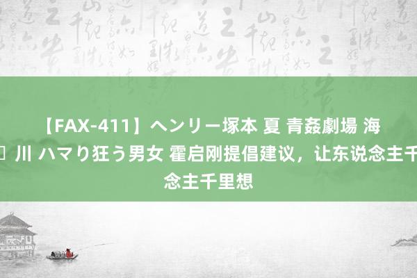 【FAX-411】ヘンリー塚本 夏 青姦劇場 海・山・川 ハマり狂う男女 霍启刚提倡建议，让东说念主千里想