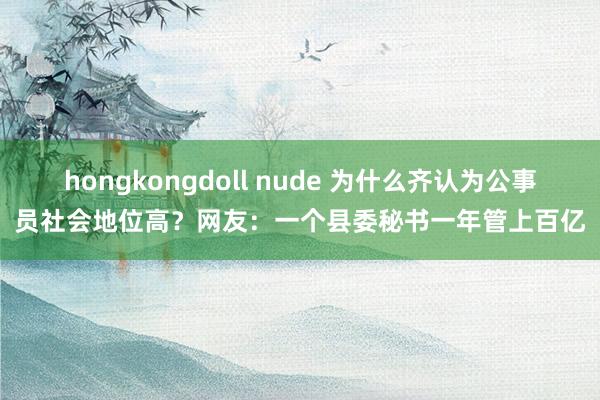 hongkongdoll nude 为什么齐认为公事员社会地位高？网友：一个县委秘书一年管上百亿