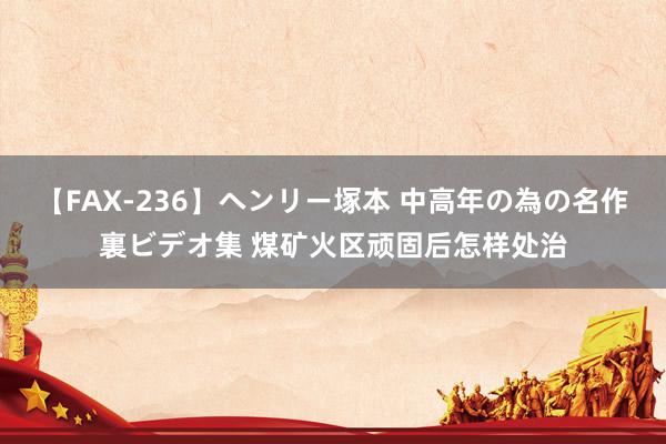 【FAX-236】ヘンリー塚本 中高年の為の名作裏ビデオ集 煤矿火区顽固后怎样处治