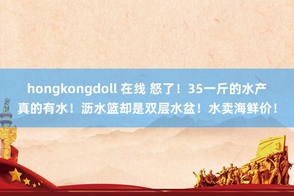 hongkongdoll 在线 怒了！35一斤的水产真的有水！沥水篮却是双层水盆！水卖海鲜价！