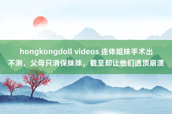 hongkongdoll videos 连体姐妹手术出不测，父母只消保妹妹，截至却让他们透顶崩溃