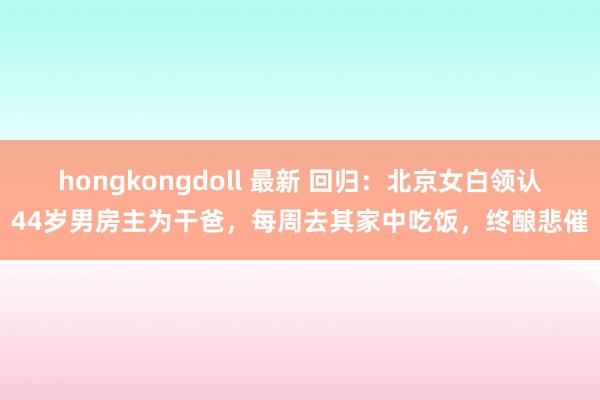 hongkongdoll 最新 回归：北京女白领认44岁男房主为干爸，每周去其家中吃饭，终酿悲催