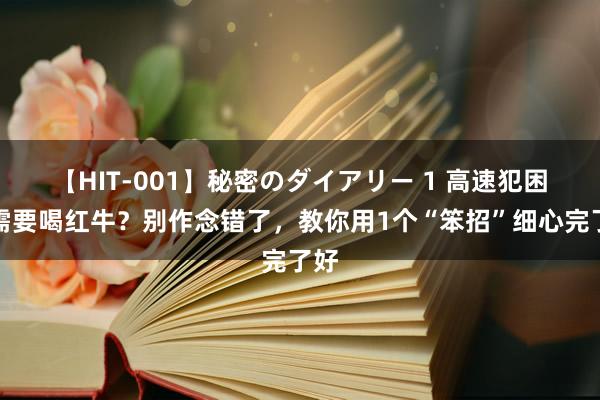 【HIT-001】秘密のダイアリー 1 高速犯困只需要喝红牛？别作念错了，教你用1个“笨招”细心完了好