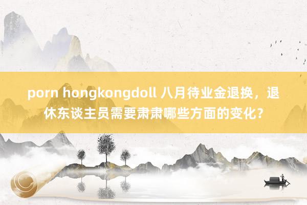 porn hongkongdoll 八月待业金退换，退休东谈主员需要肃肃哪些方面的变化？