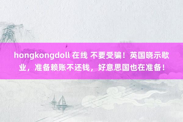 hongkongdoll 在线 不要受骗！英国晓示歇业，准备赖账不还钱，好意思国也在准备！