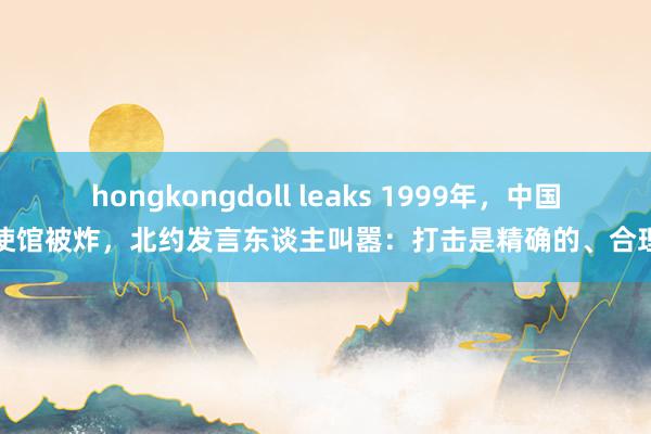 hongkongdoll leaks 1999年，中国大使馆被炸，北约发言东谈主叫嚣：打击是精确的、合理的