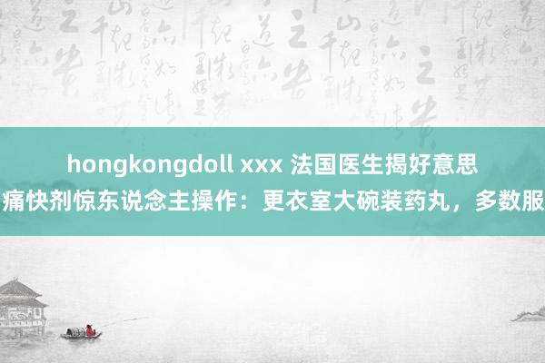 hongkongdoll xxx 法国医生揭好意思国痛快剂惊东说念主操作：更衣室大碗装药丸，多数服用