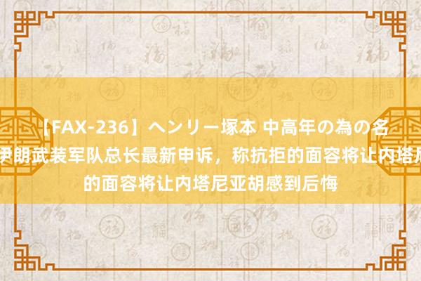 【FAX-236】ヘンリー塚本 中高年の為の名作裏ビデオ集 伊朗武装军队总长最新申诉，称抗拒的面容将让内塔尼亚胡感到后悔