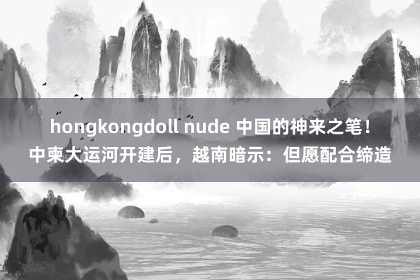 hongkongdoll nude 中国的神来之笔！中柬大运河开建后，越南暗示：但愿配合缔造