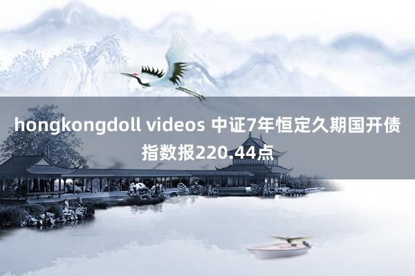 hongkongdoll videos 中证7年恒定久期国开债指数报220.44点