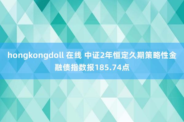 hongkongdoll 在线 中证2年恒定久期策略性金融债指数报185.74点