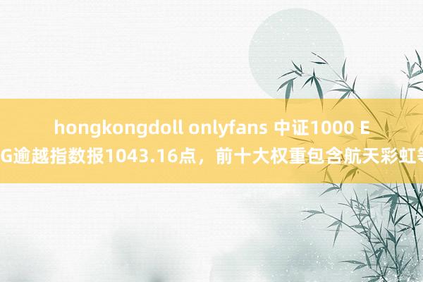 hongkongdoll onlyfans 中证1000 ESG逾越指数报1043.16点，前十大权重包含航天彩虹等