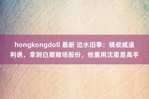 hongkongdoll 最新 边水旧事：猜叔威逼利诱，拿到白眉赌场股份，他重用沈星是高手