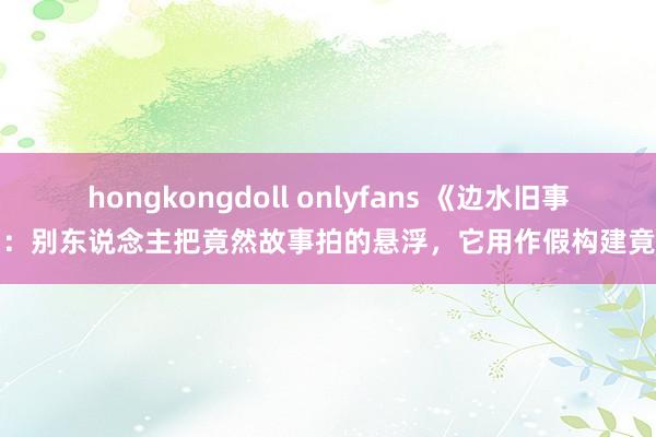 hongkongdoll onlyfans 《边水旧事》：别东说念主把竟然故事拍的悬浮，它用作假构建竟然