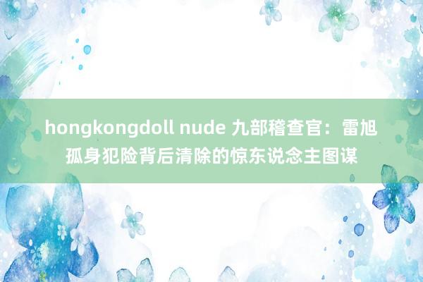 hongkongdoll nude 九部稽查官：雷旭孤身犯险背后清除的惊东说念主图谋