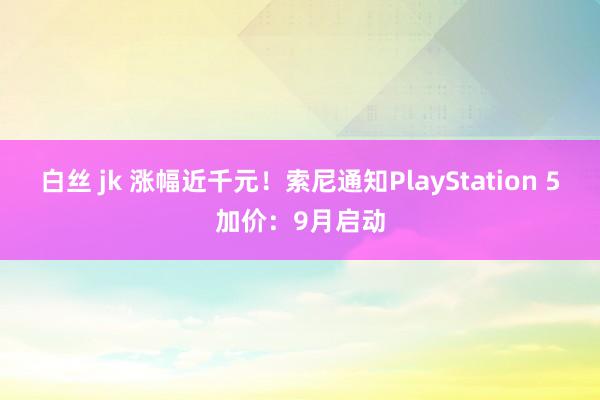 白丝 jk 涨幅近千元！索尼通知PlayStation 5加价：9月启动