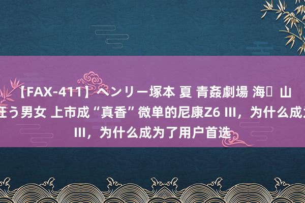 【FAX-411】ヘンリー塚本 夏 青姦劇場 海・山・川 ハマり狂う男女 上市成“真香”微单的尼康Z6 III，为什么成为了用户首选