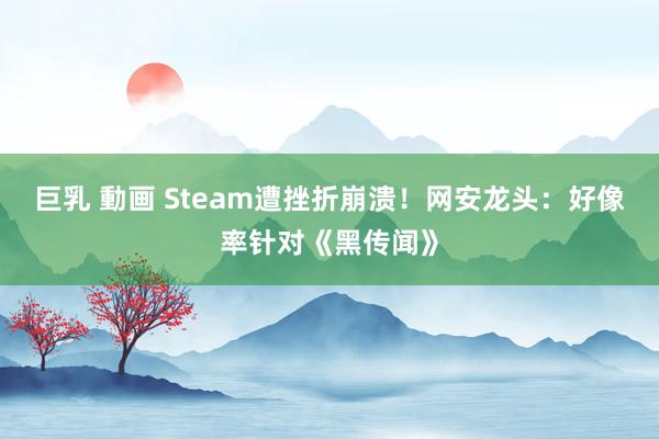 巨乳 動画 Steam遭挫折崩溃！网安龙头：好像率针对《黑传闻》