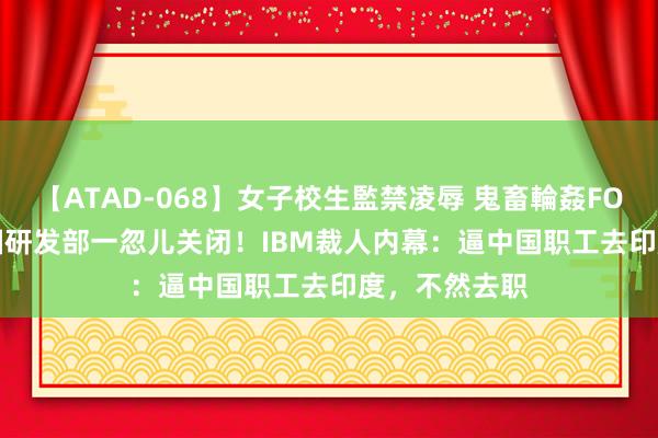 【ATAD-068】女子校生監禁凌辱 鬼畜輪姦FOREVER2 中国研发部一忽儿关闭！IBM裁人内幕：逼中国职工去印度，不然去职