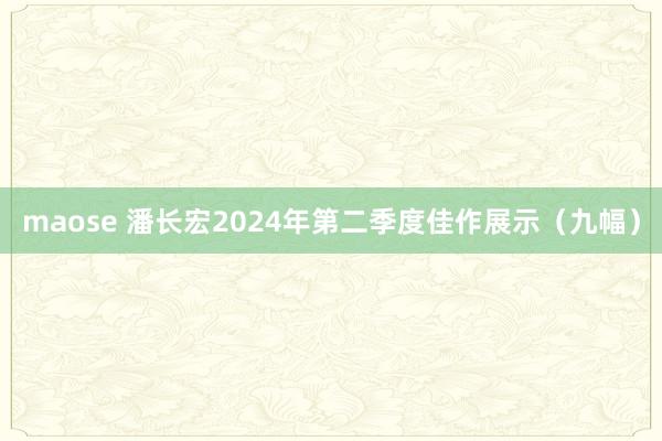 maose 潘长宏2024年第二季度佳作展示（九幅）