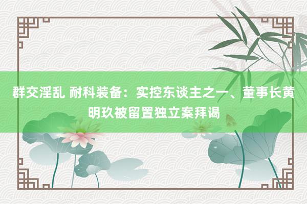 群交淫乱 耐科装备：实控东谈主之一、董事长黄明玖被留置独立案拜谒