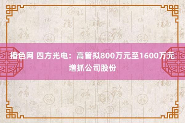 播色网 四方光电：高管拟800万元至1600万元增抓公司股份