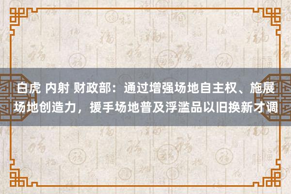 白虎 内射 财政部：通过增强场地自主权、施展场地创造力，援手场地普及浮滥品以旧换新才调