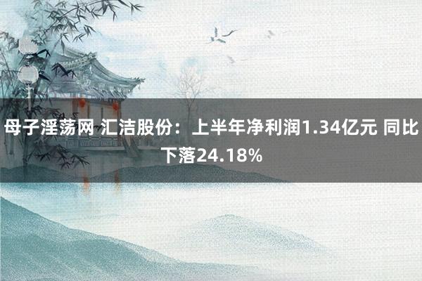 母子淫荡网 汇洁股份：上半年净利润1.34亿元 同比下落24.18%