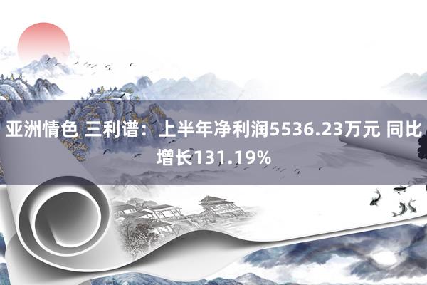 亚洲情色 三利谱：上半年净利润5536.23万元 同比增长131.19%