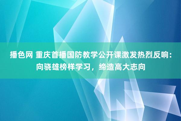 播色网 重庆首播国防教学公开课激发热烈反响：向骁雄榜样学习，缔造高大志向