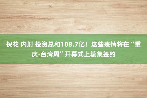 探花 内射 投资总和108.7亿！这些表情将在“重庆·台湾周”开幕式上辘集签约