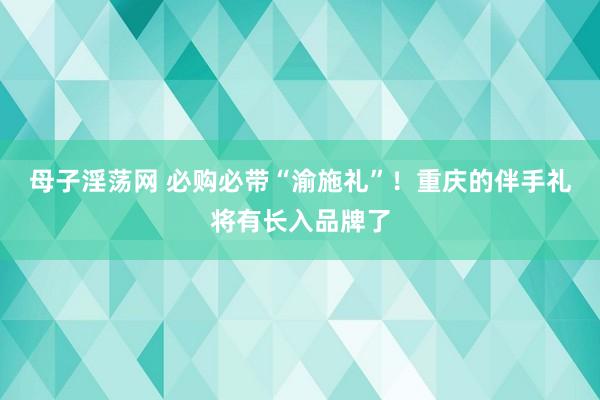 母子淫荡网 必购必带“渝施礼”！重庆的伴手礼将有长入品牌了