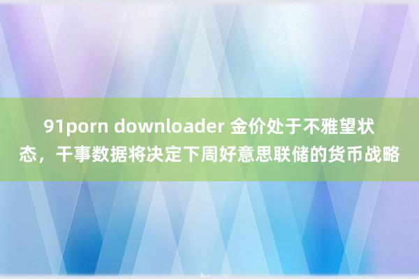 91porn downloader 金价处于不雅望状态，干事数据将决定下周好意思联储的货币战略