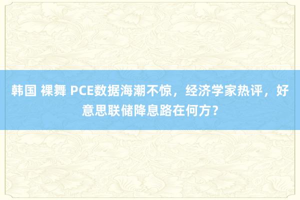 韩国 裸舞 PCE数据海潮不惊，经济学家热评，好意思联储降息路在何方？