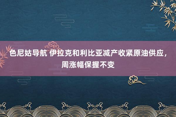 色尼姑导航 伊拉克和利比亚减产收紧原油供应，周涨幅保握不变