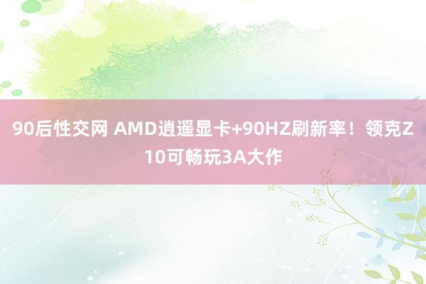 90后性交网 AMD逍遥显卡+90HZ刷新率！领克Z10可畅玩3A大作