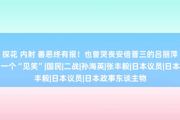 探花 内射 善恶终有报！也曾哭丧安倍晋三的吕丽萍，还是活成了一个“见笑”|国民|二战|孙海英|张丰毅|日本议员|日本政事东谈主物