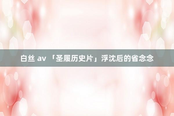 白丝 av 「圣履历史片」浮沈后的省念念