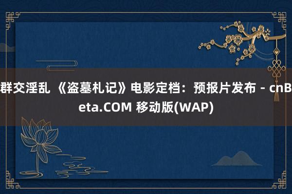 群交淫乱 《盗墓札记》电影定档：预报片发布 - cnBeta.COM 移动版(WAP)