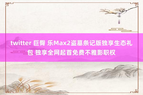 twitter 巨臀 乐Max2盗墓条记版独享生态礼包 独享全网起首免费不雅影职权