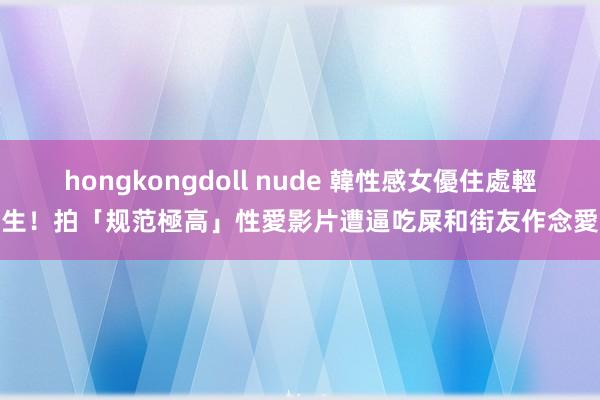 hongkongdoll nude 韓性感女優住處輕生！拍「规范極高」性愛影片　遭逼吃屎和街友作念愛