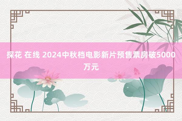 探花 在线 2024中秋档电影新片预售票房破5000万元